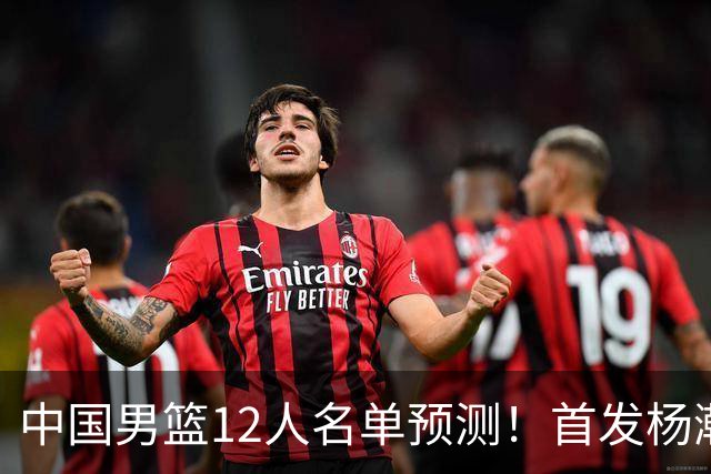 中国男篮12人名单预测！首发杨瀚森王俊杰继伟领衔，内线锋线很强